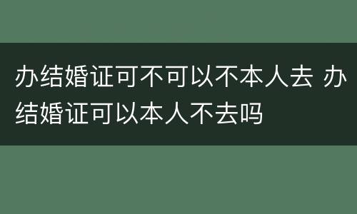 办结婚证可不可以不本人去 办结婚证可以本人不去吗