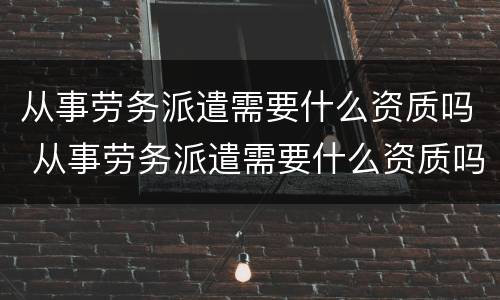 从事劳务派遣需要什么资质吗 从事劳务派遣需要什么资质吗