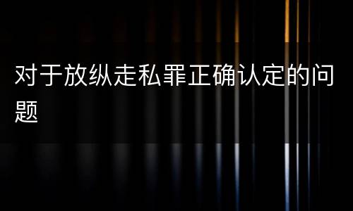 对于放纵走私罪正确认定的问题