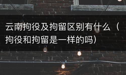 云南拘役及拘留区别有什么（拘役和拘留是一样的吗）