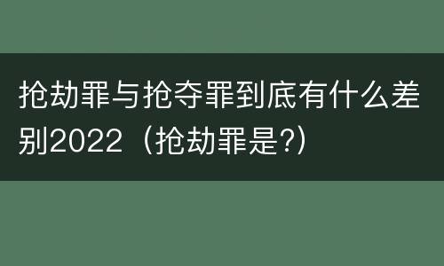 抢劫罪与抢夺罪到底有什么差别2022（抢劫罪是?）