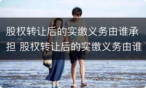 股权转让后的实缴义务由谁承担 股权转让后的实缴义务由谁承担责任