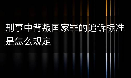 刑事中背叛国家罪的追诉标准是怎么规定
