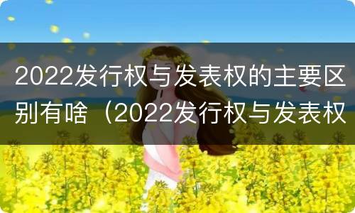 2022发行权与发表权的主要区别有啥（2022发行权与发表权的主要区别有啥关系）