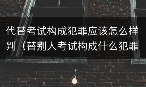 代替考试构成犯罪应该怎么样判（替别人考试构成什么犯罪）