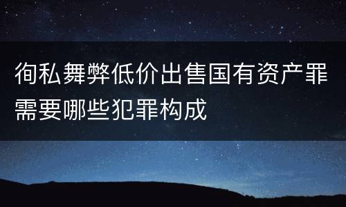 徇私舞弊低价出售国有资产罪需要哪些犯罪构成
