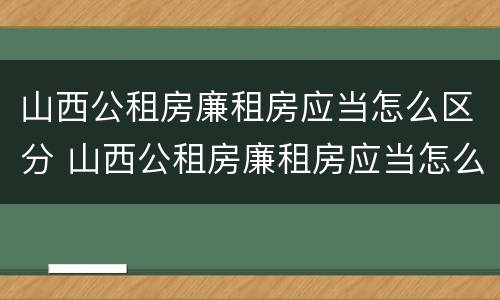 山西公租房廉租房应当怎么区分 山西公租房廉租房应当怎么区分的