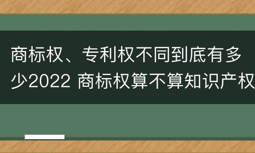 商标权、专利权不同到底有多少2022 商标权算不算知识产权