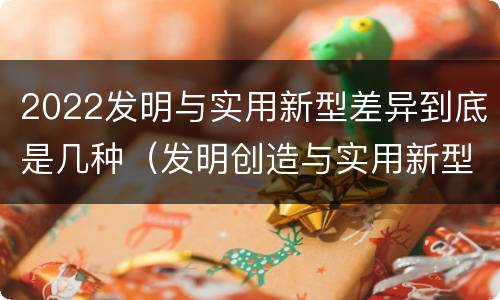 2022发明与实用新型差异到底是几种（发明创造与实用新型的区别）