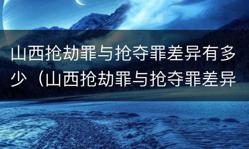 山西抢劫罪与抢夺罪差异有多少（山西抢劫罪与抢夺罪差异有多少年）