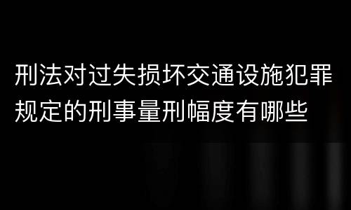 刑法对过失损坏交通设施犯罪规定的刑事量刑幅度有哪些