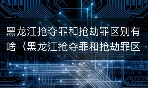 黑龙江抢夺罪和抢劫罪区别有啥（黑龙江抢夺罪和抢劫罪区别有啥关系）