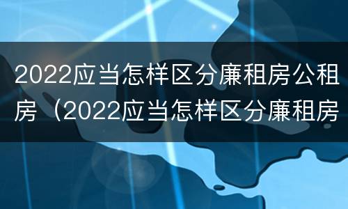 2022应当怎样区分廉租房公租房（2022应当怎样区分廉租房公租房和商品房）