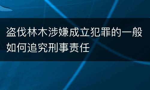 盗伐林木涉嫌成立犯罪的一般如何追究刑事责任