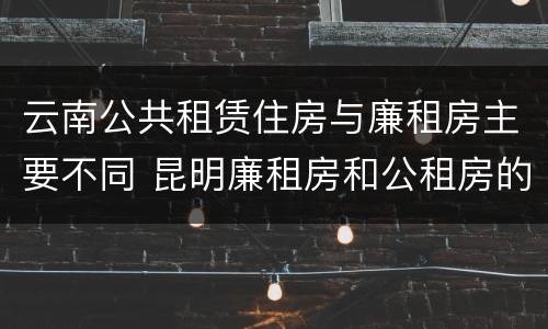 云南公共租赁住房与廉租房主要不同 昆明廉租房和公租房的区别