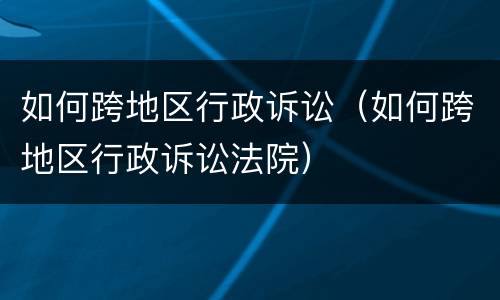 如何跨地区行政诉讼（如何跨地区行政诉讼法院）