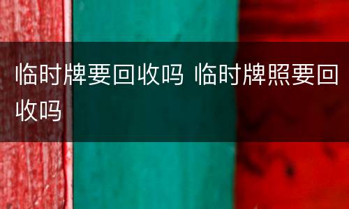 临时牌要回收吗 临时牌照要回收吗