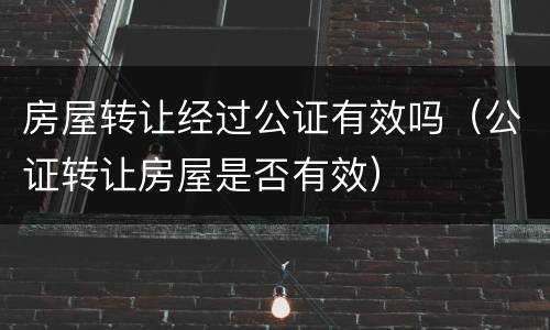 房屋转让经过公证有效吗（公证转让房屋是否有效）