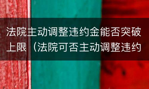 法院主动调整违约金能否突破上限（法院可否主动调整违约金）