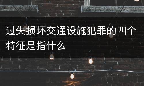 过失损坏交通设施犯罪的四个特征是指什么