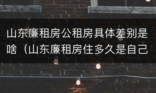山东廉租房公租房具体差别是啥（山东廉租房住多久是自己的）