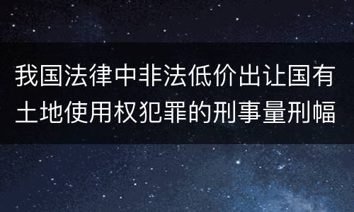 我国法律中非法低价出让国有土地使用权犯罪的刑事量刑幅度是怎样的