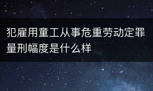 犯雇用童工从事危重劳动定罪量刑幅度是什么样
