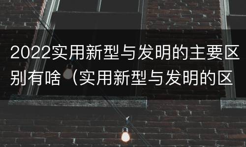 2022实用新型与发明的主要区别有啥（实用新型与发明的区别有哪些）