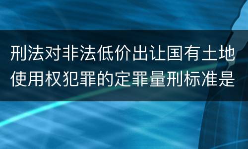 刑法对非法低价出让国有土地使用权犯罪的定罪量刑标准是什么样的