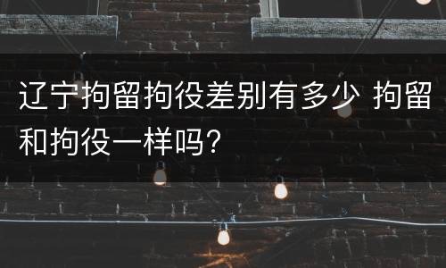 辽宁拘留拘役差别有多少 拘留和拘役一样吗?