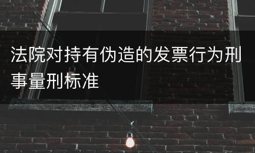 法院对持有伪造的发票行为刑事量刑标准