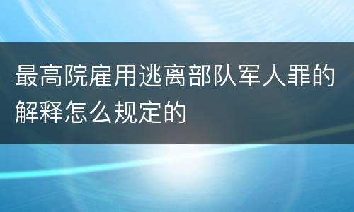 最高院雇用逃离部队军人罪的解释怎么规定的
