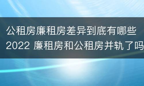 公租房廉租房差异到底有哪些2022 廉租房和公租房并轨了吗