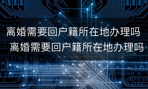 离婚需要回户籍所在地办理吗 离婚需要回户籍所在地办理吗
