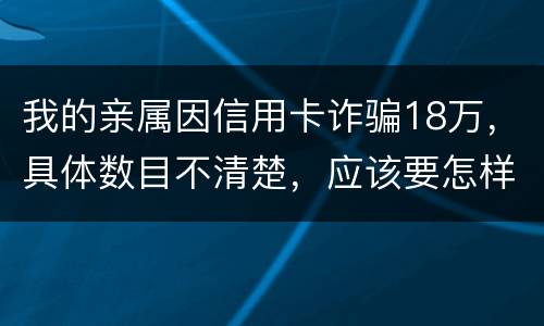 我的亲属因信用卡诈骗18万，具体数目不清楚，应该要怎样办