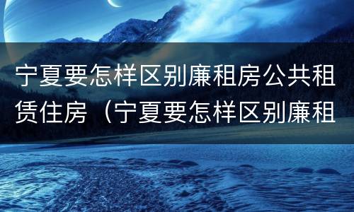 宁夏要怎样区别廉租房公共租赁住房（宁夏要怎样区别廉租房公共租赁住房呢）