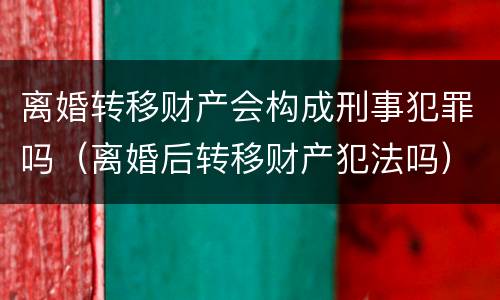 离婚转移财产会构成刑事犯罪吗（离婚后转移财产犯法吗）