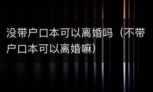 没带户口本可以离婚吗（不带户口本可以离婚嘛）