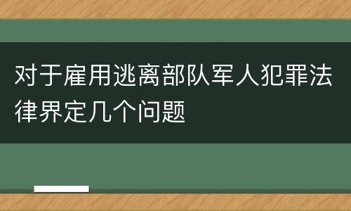 对于雇用逃离部队军人犯罪法律界定几个问题