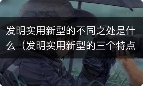 发明实用新型的不同之处是什么（发明实用新型的三个特点）