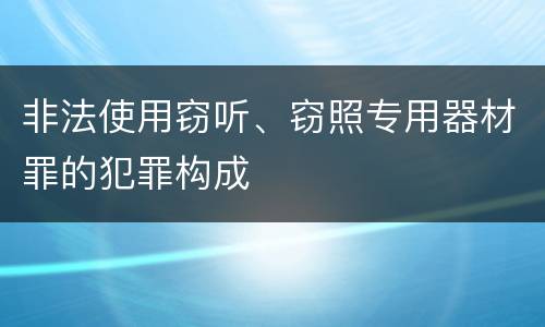 非法使用窃听、窃照专用器材罪的犯罪构成