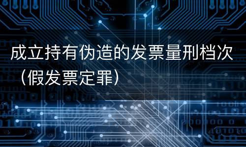成立持有伪造的发票量刑档次（假发票定罪）