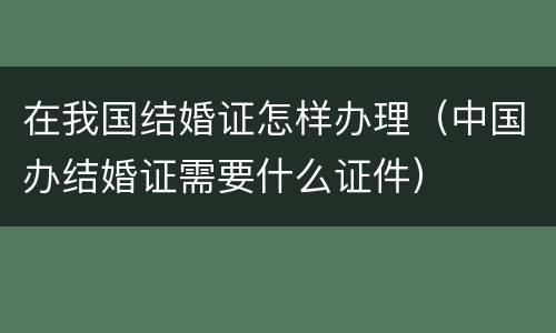 在我国结婚证怎样办理（中国办结婚证需要什么证件）