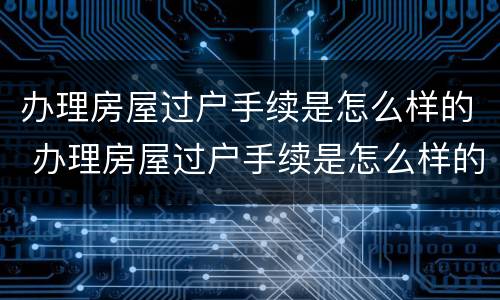 办理房屋过户手续是怎么样的 办理房屋过户手续是怎么样的流程
