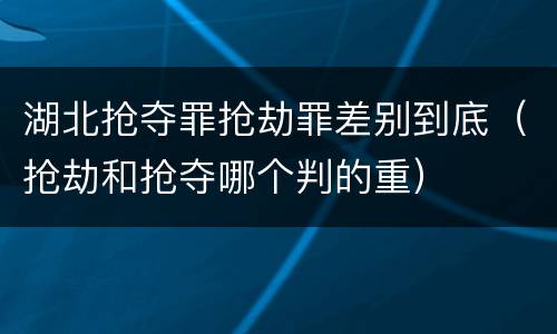 湖北抢夺罪抢劫罪差别到底（抢劫和抢夺哪个判的重）
