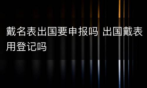 戴名表出国要申报吗 出国戴表用登记吗