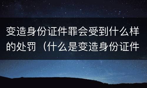 变造身份证件罪会受到什么样的处罚（什么是变造身份证件罪）
