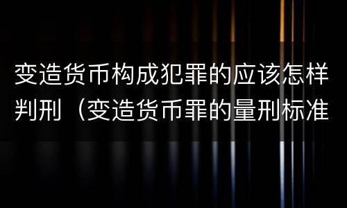 变造货币构成犯罪的应该怎样判刑（变造货币罪的量刑标准）