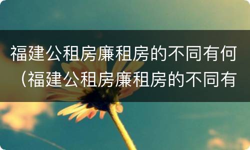 福建公租房廉租房的不同有何（福建公租房廉租房的不同有何特点）
