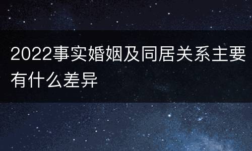 2022事实婚姻及同居关系主要有什么差异